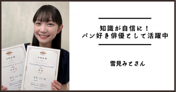 知識が自信に！　パン好き俳優として活躍中　　雪見みとさん（俳優）